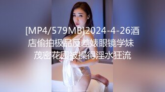 [MP4/579MB]2024-4-26酒店偷拍极品反差婊眼镜学妹 茂密花园被操得淫水狂流