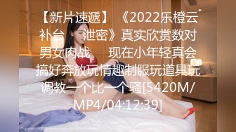 【新片速遞】 《2022乐橙云补台㊙️泄密》真实欣赏数对男女肉战☀️现在小年轻真会搞好奔放玩情趣制服玩道具玩调教一个比一个骚[5420M/MP4/04:12:39]