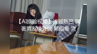 【AI换脸视频】迪麗熱巴 瞞著男友賺外快 第四集 完