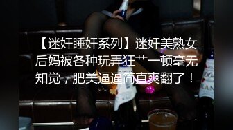 【迷奸睡奸系列】迷奸美熟女后妈被各种玩弄狂艹一顿毫无知觉，肥美逼逼简直爽翻了！