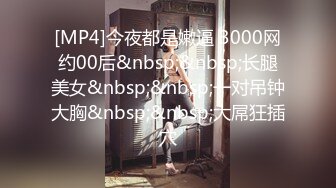 [MP4]今夜都是嫩逼 3000网约00后&nbsp;&nbsp;长腿美女&nbsp;&nbsp;一对吊钟大胸&nbsp;&nbsp;大屌狂插穴