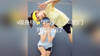 s级身材小母狗女上，叫的门外都听见了