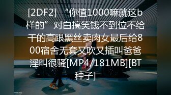 [2DF2] “你值1000嘛就这b样的”对白搞笑钱不到位不给干的高跟黑丝卖肉女最后给800宿舍无套又吹又插叫爸爸淫叫很骚[MP4/181MB][BT种子]