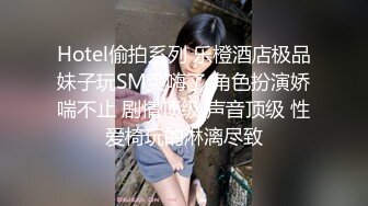 Hotel偷拍系列 乐橙酒店极品妹子玩SM爽嗨了 角色扮演娇喘不止 剧情顶级 声音顶级 性爱椅玩的淋漓尽致