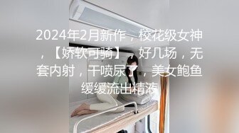 2024年2月新作，校花级女神，【娇软可骑】，好几场，无套内射，干喷尿了，美女鲍鱼缓缓流出精液