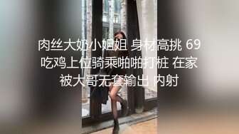 肉丝大奶小姐姐 身材高挑 69吃鸡上位骑乘啪啪打桩 在家被大哥无套输出 内射