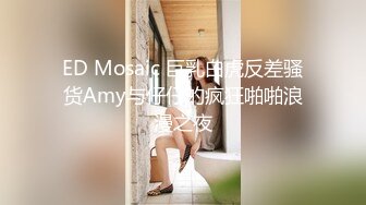 ED Mosaic 巨乳白虎反差骚货Amy与仔仔的疯狂啪啪浪漫之夜