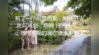 戴了一个很猛的套，刚插进去就叫床啦‘啊啊 好热呀’，小母狗被操的潮吹喷水爽死！