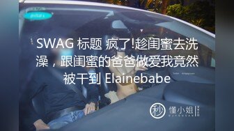 SWAG 标题 疯了!趁闺蜜去洗澡，跟闺蜜的爸爸做爱我竟然被干到 Elainebabe