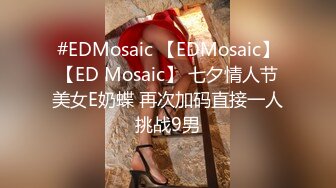 #EDMosaic 【EDMosaic】【ED Mosaic】 七夕情人节美女E奶蝶 再次加码直接一人挑战9男