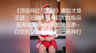 《顶级网红??重磅》露脸才是王道！万狼求档网红知性极品反差御姐chipy私拍第三季~口交肛交性爱内射紫薇各种打炮