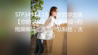 STP34314 18，9岁的学生妹【你的宇吖】，尺度升级~约炮操嫩妹，羡煞一众粉丝，太爽了！