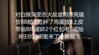 对白搞笑变态大叔虐阴漂亮骚货BB都干红肿了鸡蛋放B上皮带抽B鸡蛋碎2个红包电B或抽B任你选闺蜜来了准备双飞