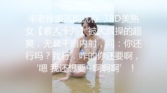 半老徐娘风韵犹存-38D美熟女【素人十九】被大叔操的超爽，无套干崩内射，问：你还行吗？我行，咋的你还要啊，‘嗯 我还想要~啊啊啊’！