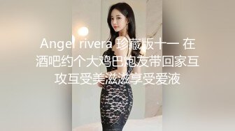 Angel rivera 珍藏版十一 在酒吧约个大鸡巴炮友带回家互攻互受美滋滋享受爱液