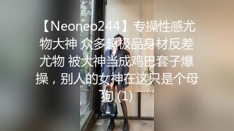 【Neoneo244】专操性感尤物大神 众多超极品身材反差尤物 被大神当成鸡巴套子爆操，别人的女神在这只是个母狗 (1)