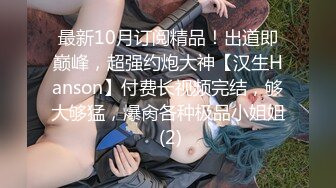 最新10月订阅精品！出道即巅峰，超强约炮大神【汉生Hanson】付费长视频完结，够大够猛，爆肏各种极品小姐姐 (2)