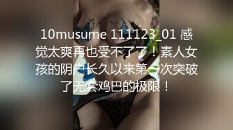 10musume 111123_01 感觉太爽再也受不了了！素人女孩的阴户长久以来第一次突破了无套鸡巴的极限！