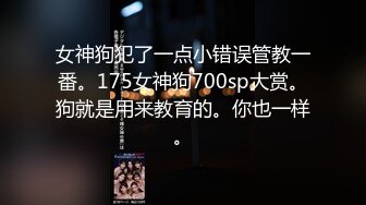 女神狗犯了一点小错误管教一番。175女神狗700sp大赏。狗就是用来教育的。你也一样。