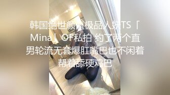 韩国绝世颜值极品人妖TS「Mina」OF私拍 约了两个直男轮流无套爆肛嘴巴也不闲着帮着舔硬鸡巴