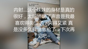 内射....这个妹妹的身材是真的很好，太能娇喘了声音是我最喜欢得类型了，夹得又紧 真是没多久我就缴枪了，下次再见吧~