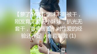 【萝了个莉】学妹下海被干，刚发育完整的小妹妹，扒光无套干，青涩害羞，对性爱的经验还不足，有趣刺激 (1)