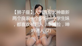 【狮子座】人气泡良大神最新两个良家一个少妇一个学生妹，都喜欢被后入，半露脸，呻吟诱人 (2)