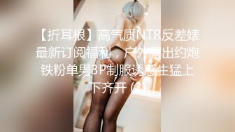 【折耳根】高气质NTR反差婊最新订阅福利，户外露出约炮铁粉单男3P制服诱惑生猛上下齐开 (2)