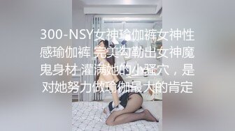 300-NSY女神瑜伽裤女神性感瑜伽裤 完美勾勒出女神魔鬼身材 灌满她的小骚穴，是对她努力做瑜伽最大的肯定