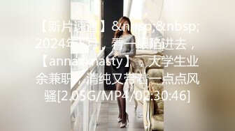 【新片速遞】&nbsp;&nbsp;2024年5月，看一眼陷进去，【annaxxnasty】，大学生业余兼职，清纯又带着一点点风骚[2.05G/MP4/02:30:46]