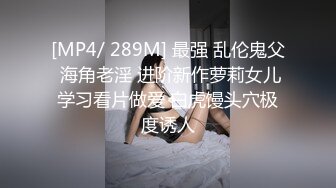 [MP4/ 289M] 最强 乱伦鬼父 海角老淫 进阶新作萝莉女儿学习看片做爱 白虎馒头穴极度诱人