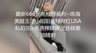 最新666元电报群福利~珠海美腿玉足小姐姐推特网红LISA私拍完~龟责榨精裸足丝袜推油精射