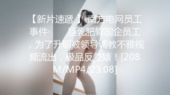 【新片速遞 】 南方电网员工事件· ❤️ 巨乳肥臀国企员工，为了升职被领导调教不雅视频流出，极品反差婊！[208M/MP4/23:08]