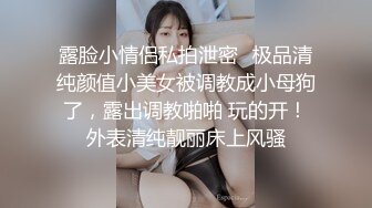 露脸小情侣私拍泄密✿极品清纯颜值小美女被调教成小母狗了，露出调教啪啪 玩的开！外表清纯靓丽床上风骚