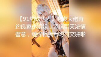 【91约妹达人】泡良大佬再约良家小姐姐，调情聊天浓情蜜意，缠绵相拥舌吻口交啪啪