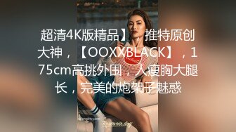 超清4K版精品】，推特原创大神，【OOXXBLACK】，175cm高挑外围，人瘦胸大腿长，完美的炮架子魅惑