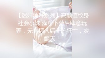 【迷奸睡奸系列】高颜值纹身社会小妹 灌醉下药后肆意玩弄，无套插入后一阵狂艹，爽翻天！