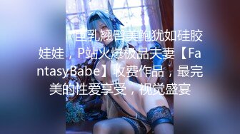 ⚫️⚫️巨乳翘臀美鲍犹如硅胶娃娃，P站火爆极品夫妻【FantasyBabe】收费作品，最完美的性爱享受，视觉盛宴