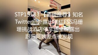 STP15183 【重磅推荐】知名Twitter户外露出网红FSS冯珊珊挑战酒店停车场全裸露出 跟踪阿姨差点被发现