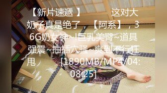 【新片速遞 】 ♈ ♈ ♈这对大奶子真是绝了，【阿系】，36G奶女神~!巨乳美臀~道具强震~抽插穴骚~爽到不行狂甩♈ ♈ ♈[1890MB/MP4/04:08:25]