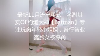 最新11月流出重磅！名副其实OF约炮大神【Batman】专注玩肏年轻小姐姐，各行各业露脸女被爆肏