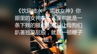 《饮尿喷水❤️调教女神》你眼里的女神在主人面前就是一条下贱的骚母狗而已让母狗们趴著翘高屁股，就是一顿鞭子抽！