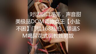 ⚫️⚫️对话粗口淫荡，声音甜美极品DOM调教女王【小盐不困】门槛168私拍，舔逼SM喝尿花式调教贱男奴