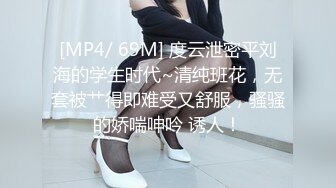 [MP4/ 69M] 度云泄密平刘海的学生时代~清纯班花，无套被艹得即难受又舒服，骚骚的娇喘呻吟 诱人！