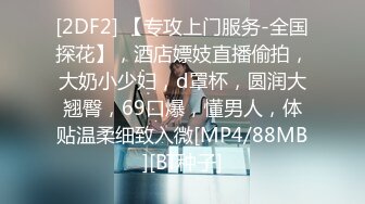 [2DF2] 【专攻上门服务-全国探花】，酒店嫖妓直播偷拍，大奶小少妇，d罩杯，圆润大翘臀，69口爆，懂男人，体贴温柔细致入微[MP4/88MB][BT种子]