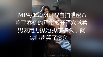 [MP4/150MB]??自拍泄密??吃了春药的骚货扳开骚穴求着男友用力操她,操了多久，就尖叫声哭了多久！