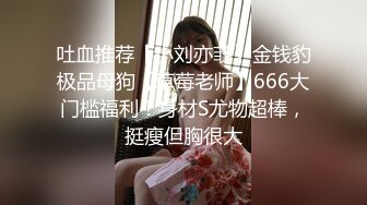 吐血推荐【小刘亦菲】金钱豹极品母狗【草莓老师】666大门槛福利！身材S尤物超棒，挺瘦但胸很大