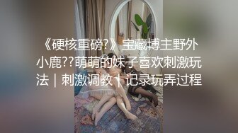 《硬核重磅?》宝藏博主野外小鹿??萌萌的妹子喜欢刺激玩法｜刺激调教｜记录玩弄过程