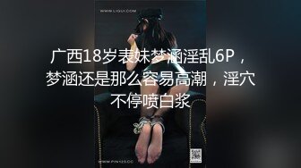 广西18岁表妹梦涵淫乱6P，梦涵还是那么容易高潮，淫穴不停喷白浆