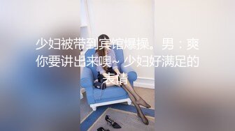 少妇被带到宾馆爆操。男：爽你要讲出来噢~ 少妇好满足的表情 